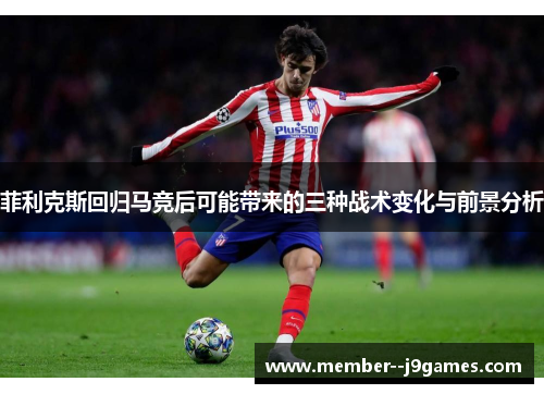 菲利克斯回归马竞后可能带来的三种战术变化与前景分析